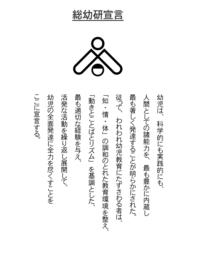 総幼研宣言（1984年）。幼児は、科学的にも実践的にも、人間としての諸能力を、最も豊かに内蔵し最も著しく発達することが明らかにされた。従って、われわれ幼児教育にたずさわる者は、「知・情・体」の調和のとれた教育環境を整え、「動きとことばとリズム」を基調とした、最も適切な経験を与え、活発な活動を繰り返し展開して、幼児の全面発達に全力を尽くすことをここに宣言する。